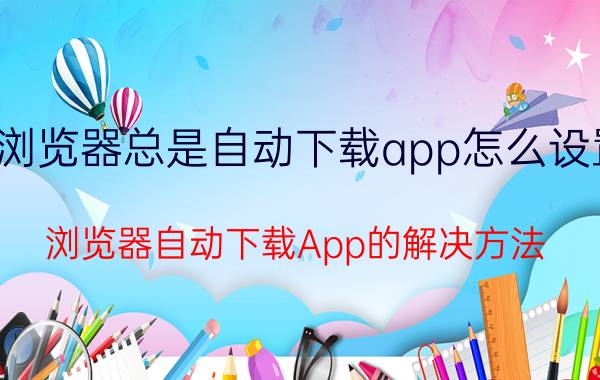 浏览器总是自动下载app怎么设置 浏览器自动下载App的解决方法